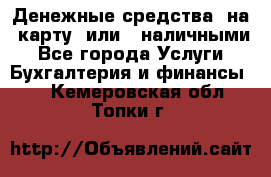 Денежные средства  на  карту  или   наличными - Все города Услуги » Бухгалтерия и финансы   . Кемеровская обл.,Топки г.